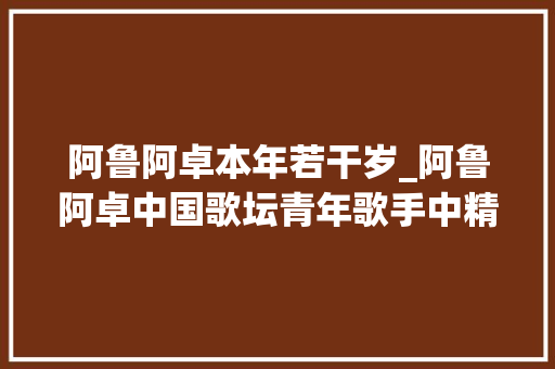 阿鲁阿卓本年若干岁_阿鲁阿卓中国歌坛青年歌手中精彩的代表之一