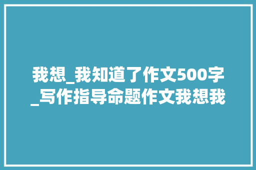 我想_我知道了作文500字_写作指导命题作文我想我知道了导写