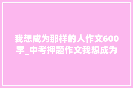 我想成为那样的人作文600字_中考押题作文我想成为这样的人写作指导及范文