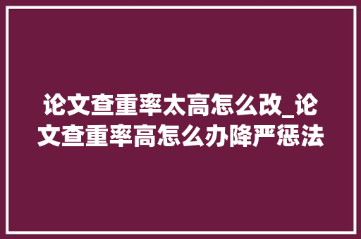 论文查重率太高怎么改_论文查重率高怎么办降严惩法及事理有哪些