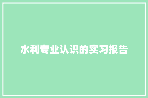 水利专业认识的实习报告