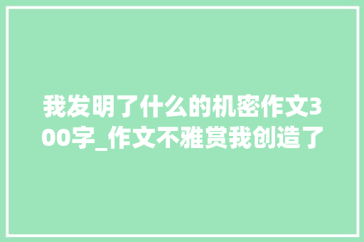 我发明了什么的机密作文300字_作文不雅赏我创造了一个秘密