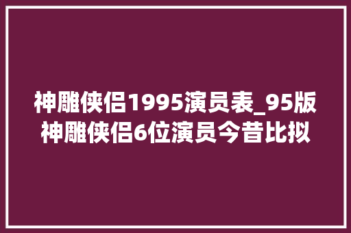 神雕侠侣1995演员表_95版神雕侠侣6位演员今昔比拟郭芙成网红脸李莫愁发福