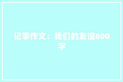 记事作文：我们的友谊600字 商务邮件范文