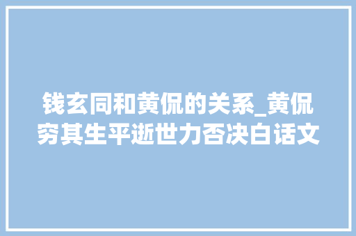 钱玄同和黄侃的关系_黄侃穷其生平逝世力否决白话文大年夜骂胡适钱玄同唯独不敢怼鲁迅