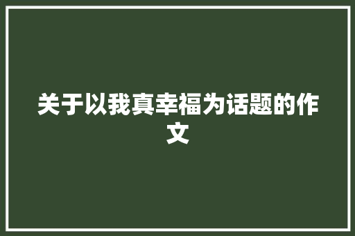 关于以我真幸福为话题的作文 工作总结范文