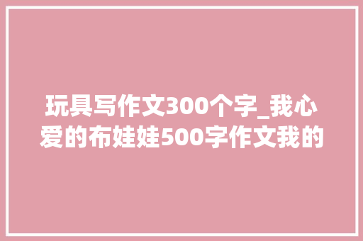 玩具写作文300个字_我心爱的布娃娃500字作文我的心爱之物布娃娃