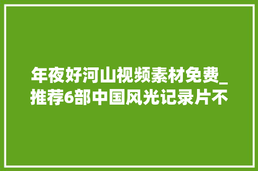 年夜好河山视频素材免费_推荐6部中国风光记录片不削发门领略祖国大年夜好河山