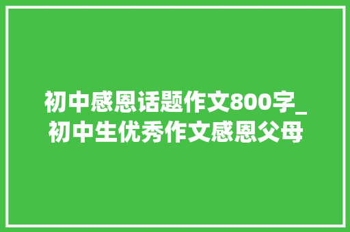 初中感恩话题作文800字_初中生优秀作文感恩父母 演讲稿范文