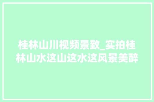 桂林山川视频景致_实拍桂林山水这山这水这风景美醉了真可以称的上是一绝