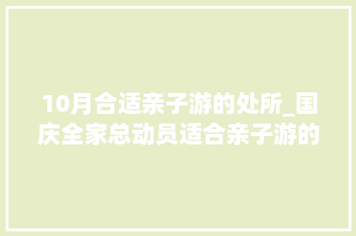 10月合适亲子游的处所_国庆全家总动员适合亲子游的10大年夜温馨小众景点 不做攻略直接走