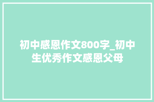 初中感恩作文800字_初中生优秀作文感恩父母 简历范文