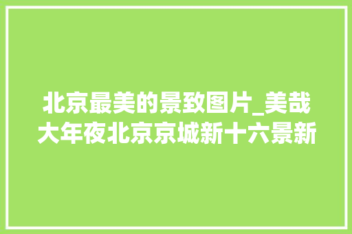 北京最美的景致图片_美哉大年夜北京京城新十六景新鲜出炉每一个都美轮美奂