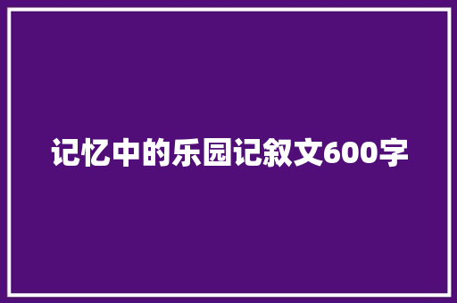 记忆中的乐园记叙文600字 工作总结范文