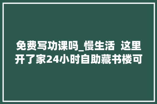 免费写功课吗_慢生活  这里开了家24小时自助藏书楼可以免费看书做功课