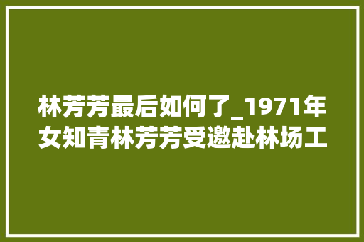 林芳芳最后如何了_1971年女知青林芳芳受邀赴林场工人胡大年夜龙家吃饭脱鞋上炕