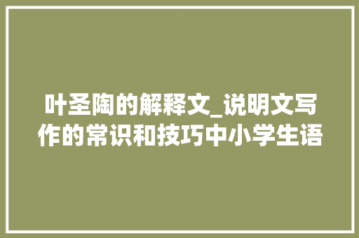 叶圣陶的解释文_说明文写作的常识和技巧中小学生语文收藏