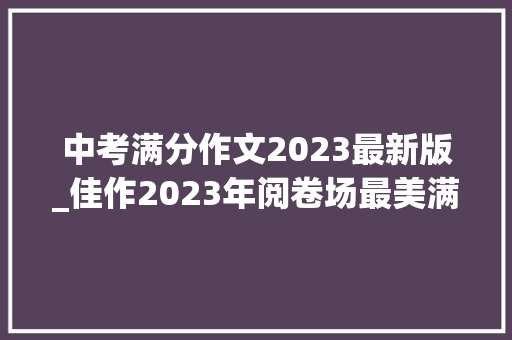 中考满分作文2023最新版_佳作2023年阅卷场最美满分作文夺分亮点