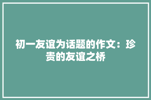 初一友谊为话题的作文：珍贵的友谊之桥 演讲稿范文