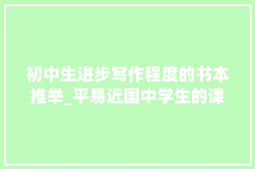 初中生进步写作程度的书本推举_平易近国中学生的课程教材朱光潜推荐的宝藏写作指南文章作法今年开学季又火了