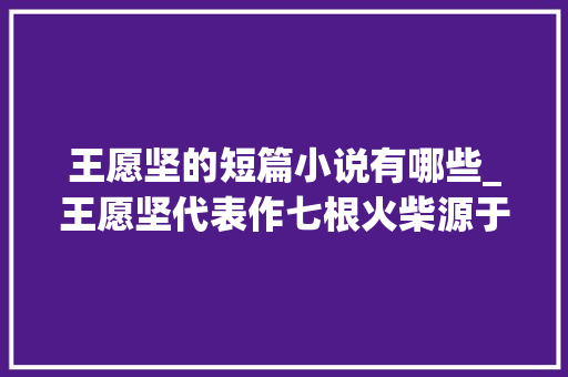 王愿坚的短篇小说有哪些_王愿坚代表作七根火柴源于杨成武将军回忆录