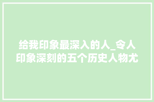 给我印象最深入的人_令人印象深刻的五个历史人物尤其是最后一位