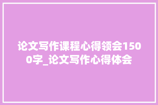 论文写作课程心得领会1500字_论文写作心得体会 求职信范文