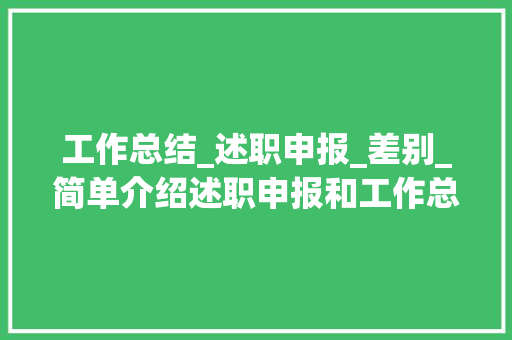 工作总结_述职申报_差别_简单介绍述职申报和工作总结的差异 论文范文