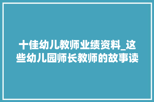 十佳幼儿教师业绩资料_这些幼儿园师长教师的故事读完冲动又温暖｜这就是师长教师① 论文范文