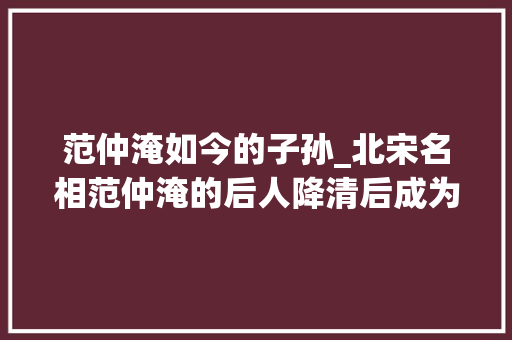 范仲淹如今的子孙_北宋名相范仲淹的后人降清后成为历事四代帝王的第一重臣