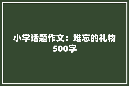 小学话题作文：难忘的礼物500字 简历范文