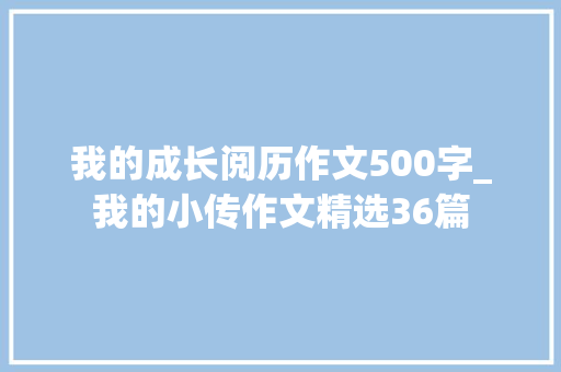 我的成长阅历作文500字_我的小传作文精选36篇 致辞范文