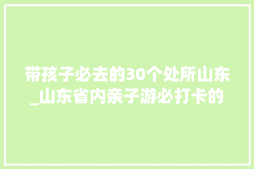 带孩子必去的30个处所山东_山东省内亲子游必打卡的10个景区你去过几个