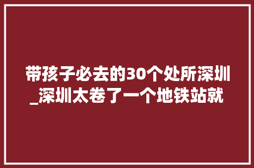 带孩子必去的30个处所深圳_深圳太卷了一个地铁站就可以抵达的10个遛娃游玩地 学术范文