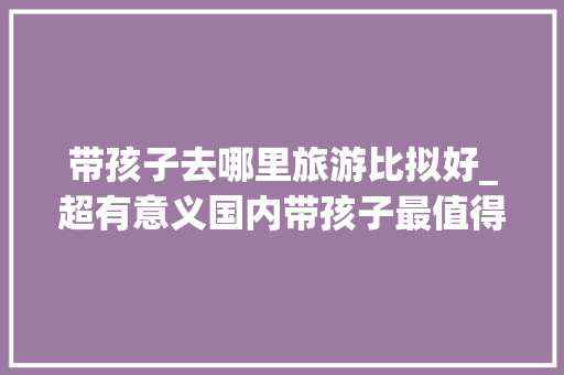 带孩子去哪里旅游比拟好_超有意义国内带孩子最值得去的五大年夜旅游城市