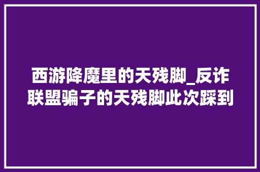 西游降魔里的天残脚_反诈联盟骗子的天残脚此次踩到钉子了