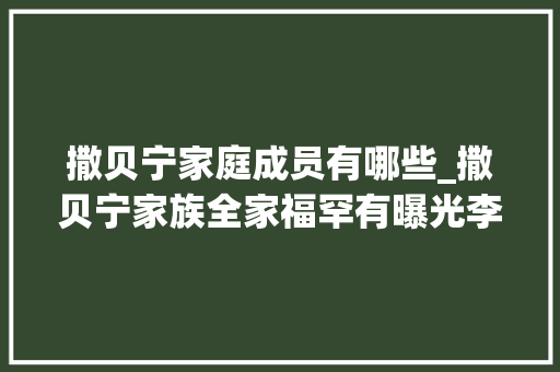 撒贝宁家庭成员有哪些_撒贝宁家族全家福罕有曝光李白站位引热议43岁亲妹高颜值抢镜