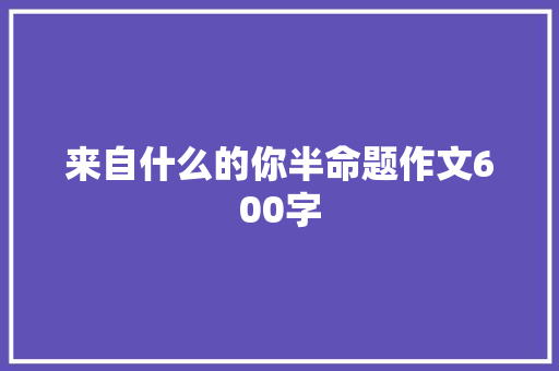 来自什么的你半命题作文600字