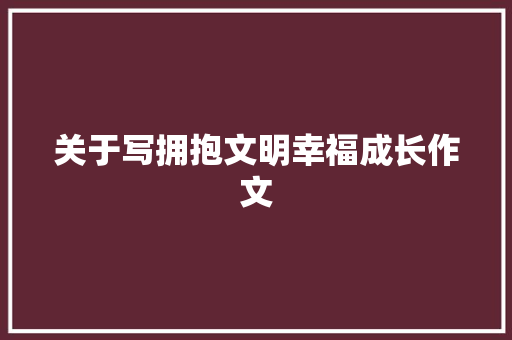 关于写拥抱文明幸福成长作文 工作总结范文