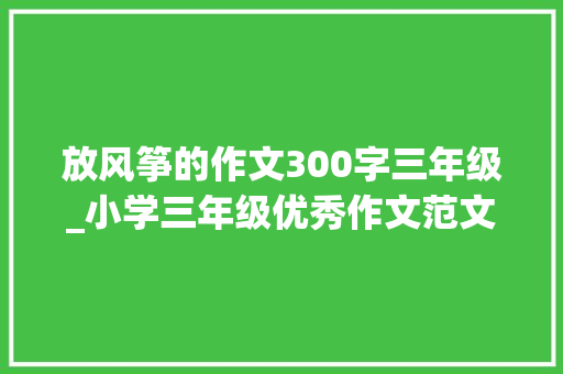 放风筝的作文300字三年级_小学三年级优秀作文范文精选放风筝 论文范文