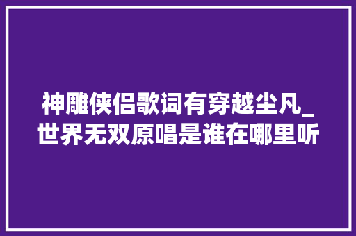 神雕侠侣歌词有穿越尘凡_世界无双原唱是谁在哪里听 世界无双歌词及歌词含义