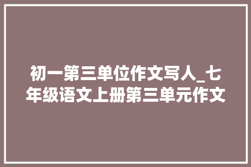 初一第三单位作文写人_七年级语文上册第三单元作文写人要抓住特点范文