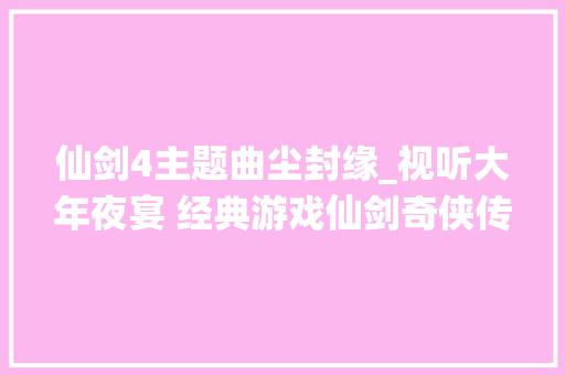 仙剑4主题曲尘封缘_视听大年夜宴 经典游戏仙剑奇侠传16主题曲合集 一代人心目中永远的王者 学术范文