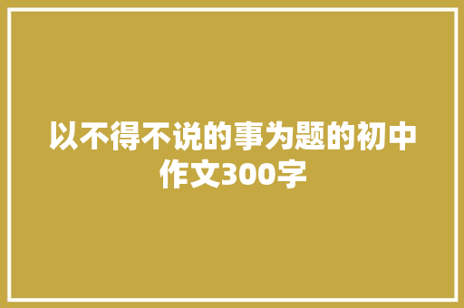 以不得不说的事为题的初中作文300字 求职信范文