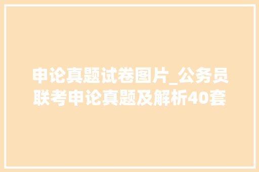 申论真题试卷图片_公务员联考申论真题及解析40套建议收藏