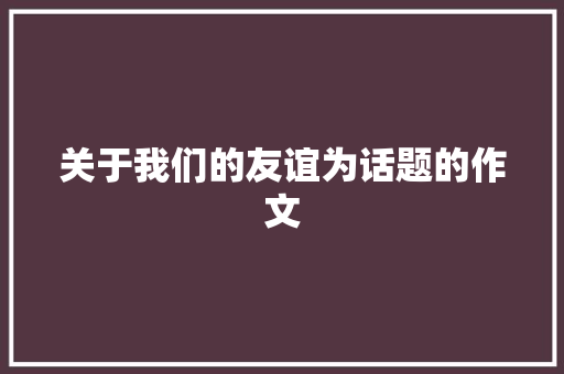 关于我们的友谊为话题的作文 职场范文