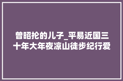 曾昭抡的儿子_平易近国三十年大年夜凉山徒步纪行爱摄影的夷族美丽的女郎