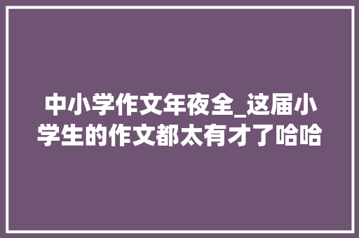 中小学作文年夜全_这届小学生的作文都太有才了哈哈哈哈哈哈