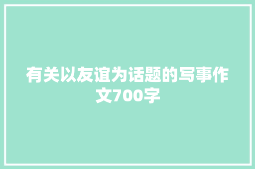 有关以友谊为话题的写事作文700字 工作总结范文