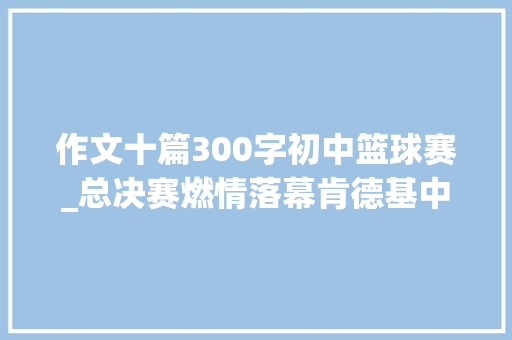 作文十篇300字初中篮球赛_总决赛燃情落幕肯德基中国中学生三人篮球赛筑梦青春近二十载